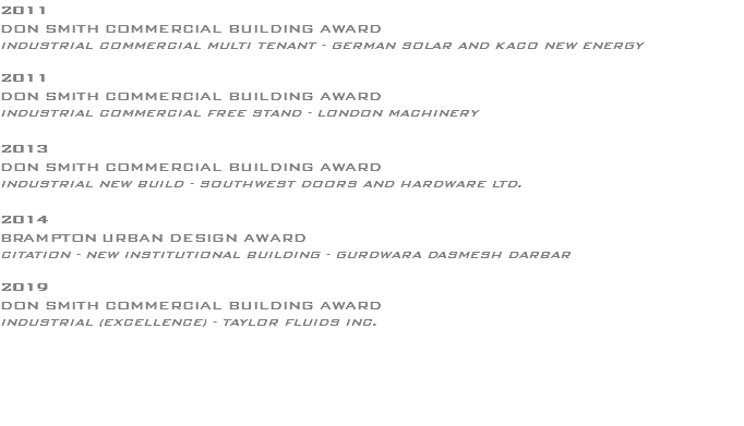 2011 DON SMITH COMMERCIAL BUILDING AWARD INDUSTRIAL COMMERCIAL MULTI TENANT - GERMAN SOLAR AND KACO NEW ENERGY 2011 DON SMITH COMMERCIAL BUILDING AWARD INDUSTRIAL COMMERCIAL FREE STAND - LONDON MACHINERY 2013 DON SMITH COMMERCIAL BUILDING AWARD INDUSTRIAL NEW BUILD - SOUTHWEST DOORS AND HARDWARE LTD. 2014 BRAMPTON URBAN DESIGN AWARD CITATION - NEW INSTITUTIONAL BUILDING - GURDWARA DASMESH DARBAR 2019 DON SMITH COMMERCIAL BUILDING AWARD INDUSTRIAL (EXCELLENCE) - TAYLOR FLUIDS INC. 